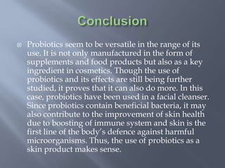  Probiotics seem to be versatile in the range of its
use. It is not only manufactured in the form of
supplements and food products but also as a key
ingredient in cosmetics. Though the use of
probiotics and its effects are still being further
studied, it proves that it can also do more. In this
case, probiotics have been used in a facial cleanser.
Since probiotics contain beneficial bacteria, it may
also contribute to the improvement of skin health
due to boosting of immune system and skin is the
first line of the body’s defence against harmful
microorganisms. Thus, the use of probiotics as a
skin product makes sense.
 