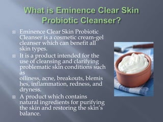  Eminence Clear Skin Probiotic
Cleanser is a cosmetic cream-gel
cleanser which can benefit all
skin types.
 It is a product intended for the
use of cleansing and clarifying
problematic skin conditions such
as
oiliness, acne, breakouts, blemis
hes, inflammation, redness, and
dryness.
 A product which contains
natural ingredients for purifying
the skin and restoring the skin’s
balance.
 
