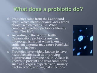  Probiotics came from the Latin word
“pro” which means for and Greek word
“biota” which means life. When
combined together, probiotics literally
mean “for life”.
 According to the World Health
Organization, probiotics are live
microorganisms that when taken in
sufficient amounts may cause beneficial
effects to its host.
 Probiotics have widely known to have
health benefits such as improving
digestive and immune health. Also, it is
known to prevent and treat conditions
such as allergies, hypertension, urinary
tract infection, and vaginal infections.
 
