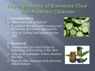 1. Cucumber Juice
 Skin toner and revitalizer
 It purifies the skin while toning and
shrinking skin pores appearance.
 Aids in cooling and balancing the
skin
2. Tea tree oil
 An essential oil which helps in
balancing and cooling of the skin
 Acts as an antiseptic which cleanses
the skin
 Repairs skin damages and prevents
inflammation
 