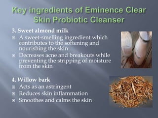 3. Sweet almond milk
 A sweet-smelling ingredient which
contributes to the softening and
nourishing the skin
 Decreases acne and breakouts while
preventing the stripping of moisture
from the skin
4. Willow bark
 Acts as an astringent
 Reduces skin inflammation
 Smoothes and calms the skin
 