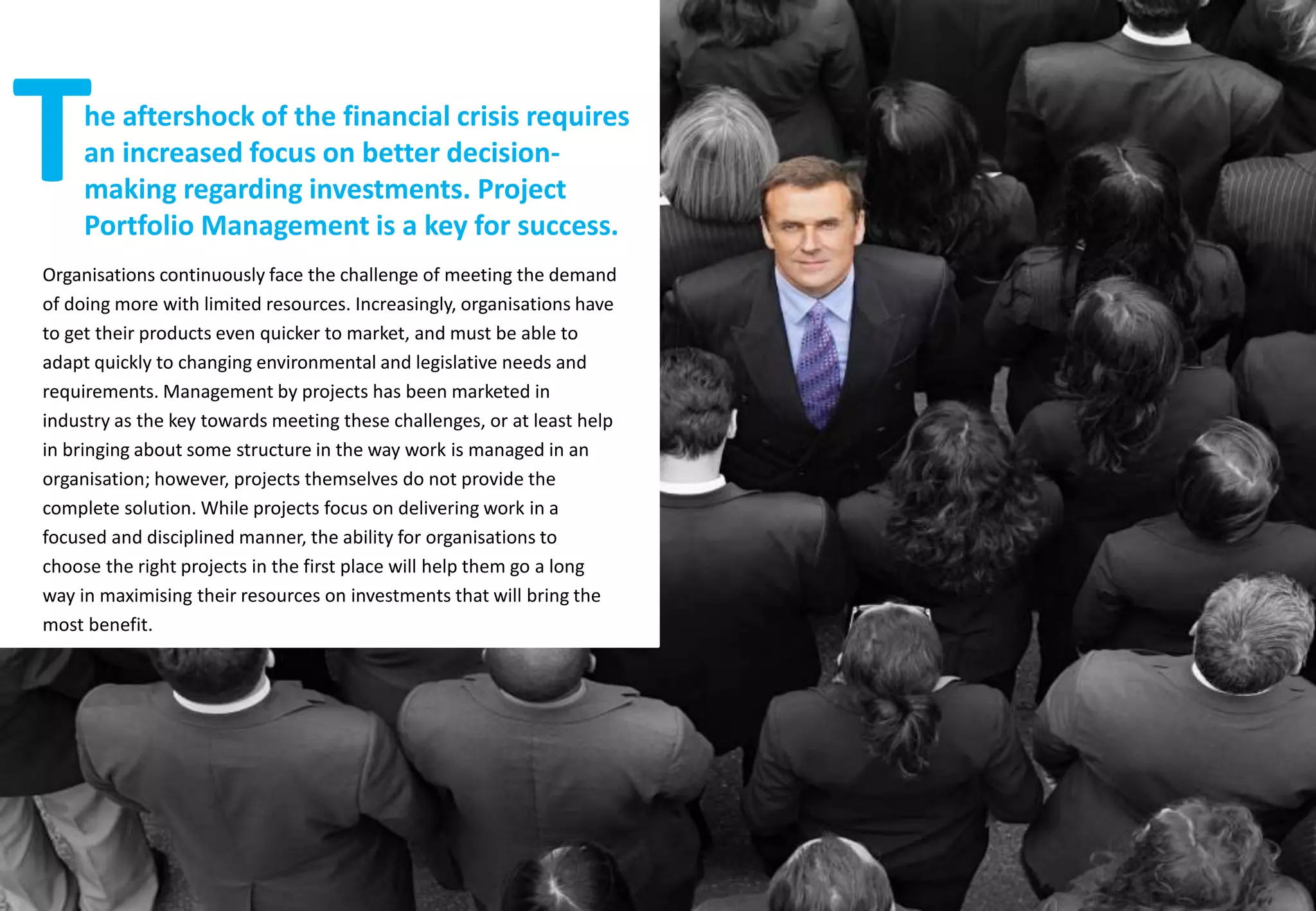 Organisations continuously face the challenge of meeting the demand
of doing more with limited resources. Increasingly, organisations have
to get their products even quicker to market, and must be able to
adapt quickly to changing environmental and legislative needs and
requirements. Management by projects has been marketed in
industry as the key towards meeting these challenges, or at least help
in bringing about some structure in the way work is managed in an
organisation; however, projects themselves do not provide the
complete solution. While projects focus on delivering work in a
focused and disciplined manner, the ability for organisations to
choose the right projects in the first place will help them go a long
way in maximising their resources on investments that will bring the
most benefit.
he aftershock of the financial crisis requires
an increased focus on better decision-
making regarding investments. Project
Portfolio Management is a key for success.
T
 
