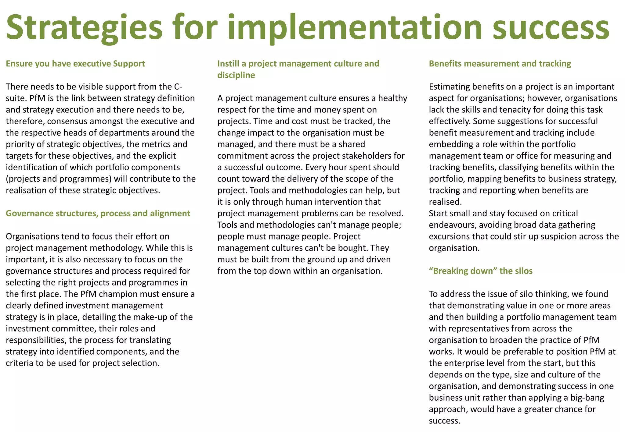 Ensure you have executive Support
There needs to be visible support from the C-
suite. PfM is the link between strategy definition
and strategy execution and there needs to be,
therefore, consensus amongst the executive and
the respective heads of departments around the
priority of strategic objectives, the metrics and
targets for these objectives, and the explicit
identification of which portfolio components
(projects and programmes) will contribute to the
realisation of these strategic objectives.
Governance structures, process and alignment
Organisations tend to focus their effort on
project management methodology. While this is
important, it is also necessary to focus on the
governance structures and process required for
selecting the right projects and programmes in
the first place. The PfM champion must ensure a
clearly defined investment management
strategy is in place, detailing the make-up of the
investment committee, their roles and
responsibilities, the process for translating
strategy into identified components, and the
criteria to be used for project selection.
Instill a project management culture and
discipline
A project management culture ensures a healthy
respect for the time and money spent on
projects. Time and cost must be tracked, the
change impact to the organisation must be
managed, and there must be a shared
commitment across the project stakeholders for
a successful outcome. Every hour spent should
count toward the delivery of the scope of the
project. Tools and methodologies can help, but
it is only through human intervention that
project management problems can be resolved.
Tools and methodologies can't manage people;
people must manage people. Project
management cultures can't be bought. They
must be built from the ground up and driven
from the top down within an organisation.
Benefits measurement and tracking
Estimating benefits on a project is an important
aspect for organisations; however, organisations
lack the skills and tenacity for doing this task
effectively. Some suggestions for successful
benefit measurement and tracking include
embedding a role within the portfolio
management team or office for measuring and
tracking benefits, classifying benefits within the
portfolio, mapping benefits to business strategy,
tracking and reporting when benefits are
realised.
Start small and stay focused on critical
endeavours, avoiding broad data gathering
excursions that could stir up suspicion across the
organisation.
“Breaking down” the silos
To address the issue of silo thinking, we found
that demonstrating value in one or more areas
and then building a portfolio management team
with representatives from across the
organisation to broaden the practice of PfM
works. It would be preferable to position PfM at
the enterprise level from the start, but this
depends on the type, size and culture of the
organisation, and demonstrating success in one
business unit rather than applying a big-bang
approach, would have a greater chance for
success.
Strategies for implementation success
 