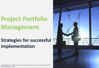 Project Portfolio
Management
Strategies for successful
implementation
Acknowledgment: The following content and artwork is from an eminence piece I developed for
Deloitte Consulting – Africa
 