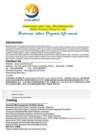 1
contact skype//email : ralee_2001@hotmail.com
Rizhao Eminent Group Co., Ltd.
Eminent, where Organic life starts
Introduction
Eminent Group, a professional manufacturing & trading company, provide series of products rely on a multifunctional
seaweed microbial fermentation technique which has a number of national patents for inventions and be awarded by
Shandong province government for technology progress. Our company has complete agricultural production facilities,
excellent marketing team, perfect marketing network, strong technical support.
We provide high quality products and professional technique service, welcome OEM orders, moreover, we would like
to provide our technique to raw organic fertilizer material owners who’s willing to establish an organic fertilizer factory.
Raw fertilizer materials include but not limited to animal waste, furfural waste.
Contact Us
Website：www.rz-eminent.com
Address：No.169 yantai road, rizhao, shandong, China Post code：276800
Tel：0633-8828696 Fax：0633-8828696
Domestic Business：liyihua@rz-eminent.com 13561955412
International Business：
公司介绍
日照市赫洋工贸有限公司（Rizhao Eminent Group Co.,Ltd.）成立于 2013 年，注册资金 1000 万元，是日照益康
有机农业科技发展有限公司的南方销售及出口公司。益康有机是国家农业部批准登记的微生物有机肥料生产企业，
国家级高新技术企业，公司总部位于美丽的海滨城市“日照”。在新疆、东北、山东、浙江以及长三角等地区周边分别设
有分支机构和办事处。赫洋工贸主要经营益康有机旗下“海晟宝”系列产品。
• bacterial manure
• fertilizer bacteria
• biological activated fertilizer
Catalog
Seaweed Microorganism Fertilizer Series,
Seaweed Microbial organic Fertilizer (Powder, Granule)
Seaweed Microbial organic Fertilizer With Plant Growth Regulator (Powder)
Compound Seaweed Microbial Fertilizer (Granule)
Soil Amendment(saline-alkaline soil & acid soil)(Powder)
Seaweed Microbial Foliar Fertilizer(Liquid, 100% Water Soluble)
Seaweed Microbial Water Flush Fertilizer(Liquid, 100% Water Soluble) Bio-organic watering manure
Amino Acid 100% Water Soluble Fertilizer (Liquid)
Root promoter Seaweed Microbial Agent(Liquid)
Root Rot Killer Seaweed Microbial Agent(Liquid)
菌剂系列--发酵素
Organic Matter-Decomposing Inoculant(Liquid)
 