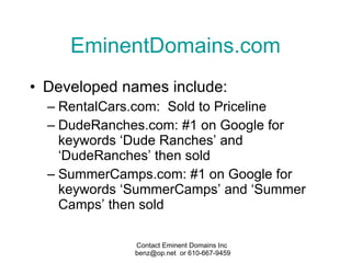 EminentDomains.com Developed names include: RentalCars.com:  Sold to Priceline DudeRanches.com: #1 on Google for keywords ‘Dude Ranches’ and ‘DudeRanches’ then sold SummerCamps.com: #1 on Google for keywords ‘SummerCamps’ and ‘Summer Camps’ then sold 
