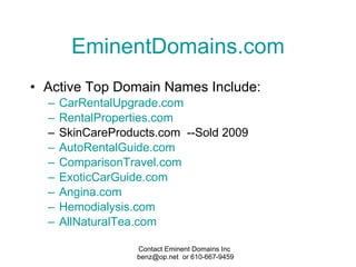 EminentDomains.com Active Top Domain Names Include: CarRentalUpgrade .com RentalProperties .com SkinCareProducts.com  --Sold 2009 AutoRentalGuide .com ComparisonTravel .com ExoticCarGuide .com Angina.com Hemodialysis.com AllNaturalTea .com 