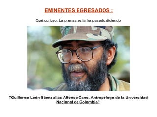 EMINENTES EGRESADOS :
                                     
             Qué curioso. La prensa se la ha pasado diciendo 




"Guillermo León Sáenz alias Alfonso Cano, Antropólogo de la Universidad
                        Nacional de Colombia"
 