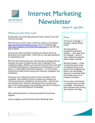 Internet Marketing
                              Newsletter
                                                                        Edition 9 , July 2011

Welcome to Our New Look!
As promised, here is the big surprise we had in store for you! Our       News
new look and logo!
                                                                         The launch of Google + 1
Next time you’re online, take a moment to check out our website          has been making Waves
www.eminentonlinemarketing.com.au and our Facebook page                  online!
http://www.facebook.com/EminentOnlineMarketing to see the new
look in action!                                                          The equivalent to
                                                                         Facebook’s Like button,
As you know. We’re all about increasing our clients income by            Google + 1 let’s users vote
generating more leads online – that’s why our new logo represents        for a website – which in
an exponential curve.                                                    return affects the websites
                                                                         search engine rankings.
With the new financial year just a few days old, businesses all over
Australia have been considering how much to allocate to their            Although Google + 1 does
marketing budgets. Whether your business will profit from extra staff    not have the same social
for Business Development, from exposure at conferences or in the         connections that you can
press, or a well-implemented SEO campaign – it’s time to make            see with the Facebook Like
yourself even better known among new customers, prospects, and           button, the new Google +
competitors.                                                             account is now being rolled
                                                                         out for Beta users on an
Of course, we’re making the case for online marketing. In this           invitation-only basis.
newsletter, we’re looking at how to increase your exposure by
finding out what your competitors are doing online – and how you         It’s too early to tell whether
can overtake them. And we’re describing how to increase your             +1 is going to be a success
return from existing exposure by explaining what else is involved in     for Google - we’ll keep our
SEO in our article SEO Beyond Link Building.                             eyes and ears open to bring
                                                                         you reviews in our blog.

We’re looking forward to a new and successful financial year
together,

Janna Jungclaus and the Eminent Online Marketing Team
 