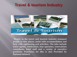 People in the travel and tourism industry transport
people to new places, assist with accommodation and
help with sightseeing and activities. The jobs include
travel agents, wholesalers, tour operators, reservations
consultants, hotel staff and a variety of executive
positions. Franchises for this is also Provided by
Eminent infotech.
 