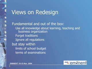 Views on Redesign Fundament a l  and out of the box :  Use all knowledge about learning, teaching and business organization   Forget traditions   Ignore all regulations but stay within limits of school budget terms of examinations 