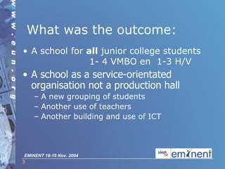 What was the outcome:  A school for   all  junior college students    1- 4 VMBO en  1-3 H/V   A school as a service-orientated organisation not a  producti on hall A new grouping of students Another use of teachers Another building and use of ICT 