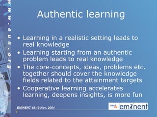 Authentic learning Learning in a realistic setting leads to real knowledge Learning starting from an authentic problem leads to real knowledge The core-concepts, ideas, problems etc. together should cover the knowledge fields related to the attainment targets Cooperative learning accelerates learning, deepens insights, is more fun 