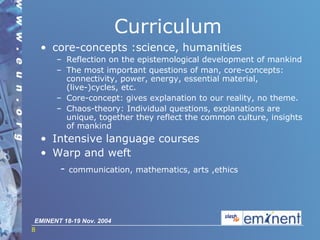 Curriculum core-concepts :science, humanities Reflection on the epistemological development of mankind The most important questions of man, core-concepts: connectivity, power, energy, essential material, (live-)cycles, etc. Core-concept: gives explanation to our reality, no theme. Chaos-theory: Individual questions, explanations are unique, together they reflect the common culture, insights of mankind Intensi ve   language courses Warp and weft -  communication, mathematics, arts ,ethics 