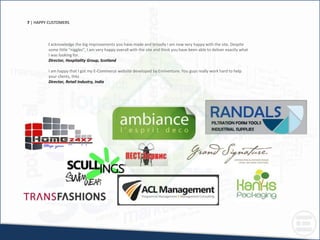7 | HAPPY CUSTOMERS
I acknowledge the big improvements you have made and broadly I am now very happy with the site. Despite
some little "niggles", I am very happy overall with the site and think you have been able to deliver exactly what
I was looking for.
Director, Hospitality Group, Scotland
I am happy that I got my E-Commerce website developed by Eminenture. You guys really work hard to help
your clients, thkz
Director, Retail Industry, India
 