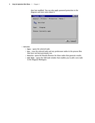 6   Using the Application Main Menus   4   Chapter 1



                                       date last modiﬁed. You can also apply password protection to the
                                       diagram and store notes about it.




                    3 Actions
                        3 Open – opens the selected node.
                        3 Run – runs the selected node and any predecessor nodes in the process ﬂow
                             that have not been previously run.
                           3 Results– opens the Results Browser for those nodes that generate results.
                           3 Add Node – opens the Add node window that enables you to add a new node
                             to the Diagram Workspace.
 