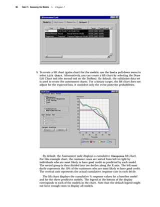 96   Task 11. Assessing the Models   4   Chapter 7




                    5 To create a lift chart (gains chart) for the models, use the Tools pull-down menu to
                       select Lift Chart. Alternatively, you can create a lift chart by selecting the Draw
                       Lift Chart tool (the second tool on the Toolbox). By default, the validation data set
                       is used to create the assessment charts. For a binary target, the lift chart does not
                       adjust for the expected loss, it considers only the event posterior probabilities.




                         By default, the Assessment node displays a cumulative %Response lift chart.
                       For this example chart, the customer cases are sorted from left to right by
                       individuals who are most likely to have good credit as predicted by each model.
                       The sorted group is then divided into ten deciles along the X axis. The left-most
                       decile represents the 10% of the customers who are most likely to have good credit.
                       The vertical axis represents the actual cumulative response rate in each decile.
                          The lift chart displays the cumulative % response values for a baseline model
                       and for the three predictive models. The legend at the bottom of the display
                       corresponds to each of the models in the chart. Note that the default legend might
                       not have enough room to display all models.
 