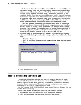 98   Task 12. Deﬁning the Score Data Set   4   Chapter 7



                         The loss chart shows the expected loss across all deciles for each model and for
                      the baseline model. In the ﬁrst and second deciles, the regression model provides
                      minimal expected loss values of about –70 and –64 cents, respectively (remember
                      that you can use the View Info tool to probe a point on the loss chart). In the
                      remaining deciles, the neural network model provides smaller expected loss values
                      than does the regression model. The performance of the tree model is not as good
                      as the neural model or the regression model in the earlier deciles. The regression
                      model becomes the poorest performing model beyond the ﬁfth decile. In fact,
                      beyond the seventh decile, the regression model yields positive loss values.
                         There does not seem to be a clear-cut champion model to use for subsequent
                      scoring. Actually, the German credit data set is a highly random data set, which
                      makes it difﬁcult to develop a really good model. This is typical of data mining
                      problems. The selection of the champion model for scoring ultimately depends on
                      how many applicants you intend to target. For this example, you will use the
                      neural network model to score the SAMPSIO.DMAGESCR data set.
                    7 Select the model for subsequent scoring. To export the neural network model to
                      subsequent nodes in the process ﬂow (for example, to the Score node), follow these
                      steps:
                           a Select the Output tab.
                           b Click on the Neural Network entry in the Highlight Model for Output list
                               box.




                    8 Close the Assessment node.




Task 12. Deﬁning the Score Data Set
                    The purpose of predictive modeling is to apply the model to new data. If you are
                 satisﬁed with the performance of the neural network model, then you can use this
                 model to screen (score) the credit applicants. If you are not satisﬁed with this model,
                 review the desired components of the sample, explore, modify, model, and assess
                 methodology to try to obtain a better predictive model.
                    For this example, SAMPSIO.DMAGESCR is the name of the score data set. It is also
                 stored in the sample library.
                    Follow these steps to set SAMPSIO.DMAGESCR as the score data set:
                    1 Add a second Input Data Source node to the data mining workspace.
                    2 Open the conﬁguration interface to the Input Data Source node.
 