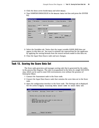Example Process Flow Diagram   4   Task 13. Scoring the Score Data Set   99



           3 Click the down arrow beside Role and select Score.
           4 Type SAMPSIO.DMAGESCR in the Source Data text box and press the ENTER
             key.




           5 Select the Variables tab. Notice that the target variable GOOD_BAD does not
             appear in this data set. You want to estimate the expected loss for the applicants
             by applying the scoring formula from the neural network model to this data set.
           6 Close the Input Data Source node and save changes.




Task 13. Scoring the Score Data Set
            The Score node generates and manages scoring code that is generated by the nodes
         in the process ﬂow diagram. The code is encapsulated in the form of a single SAS DATA
         step, which can be used in most SAS environments even without the presence of
         Enterprise Miner.
           1 Connect the Assessment node to the Score node.
           2 Connect the Input Data Source node that contains the score data set to the Score
             node.
           3 Open the conﬁguration interface to the Score node. The Settings tab is displayed.
             Set the action to Apply training data score code to score data set.
 