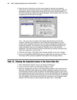 100   Task 14. Viewing the Expected Losses in the Score Data Set   4   Chapter 7



                    4 Select the Score Code tab to see the current imports. Because you explicitly
                        selected the neural network model in the Output tab of the Assessment node, the
                        Assessment import contains the scoring code for the neural network model. To
                        view the scoring code, double-click the Assessment current import entry. The code
                        is displayed in the list box to the right.




                        Note: The score data set is often much larger than the data set from this
                        example, making it more difﬁcult to score within Enterprise Miner. For this
                        reason, many companies often store the score data set (applicant database) on a
                        mainframe computer. You could save and transport this scoring formula to the
                        target mainframe and score the applicant database on the more powerful
                        mainframe. The code contains the entire instructions for scoring. Only base SAS
                        software is required to run the code.             4
                    5 Close the Score node. Click Yes in the message window to save your changes.
                    6 To score the SAMPSIO.DMAGESCR data set, right-click the node icon and then
                      select Run. When scoring is completed, click Yes in the message window.



Task 14. Viewing the Expected Losses in the Score Data Set
                    1 Add a Distribution Explorer node to the Diagram Workspace.
                    2 Connect the Score node to the Distribution Explorer node.
                    3 Open the conﬁguration interface to the Distribution Explorer node and select the
                        Data tab. The Score node exports the training, validation, and score data sets to
                        the Distribution Explorer node. By default, the Distribution Explorer node selects
                        the training data set as the active data set. To view the distribution of the expected
                        loss values, you must ﬁrst set the score data set as the active data set. In the Data
                        tab, click Select , and then ﬁnd and select the score data set in the Imports Map
                        window. The score data set name contains the preﬁx “SD_”. Click OK .
 