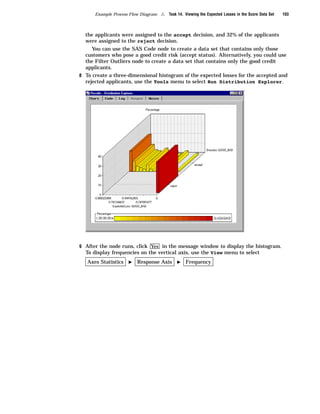 Example Process Flow Diagram   4   Task 14. Viewing the Expected Losses in the Score Data Set   103



  the applicants were assigned to the accept decision, and 32% of the applicants
  were assigned to the reject decision.
     You can use the SAS Code node to create a data set that contains only those
  customers who pose a good credit risk (accept status). Alternatively, you could use
  the Filter Outliers node to create a data set that contains only the good credit
  applicants.
8 To create a three-dimensional histogram of the expected losses for the accepted and
  rejected applicants, use the Tools menu to select Run Distribution Explorer.




9 After the node runs, click Yes in the message window to display the histogram.
  To display frequencies on the vertical axis, use the View menu to select
   Axes Statistics   I   Response Axis       I    Frequency
 