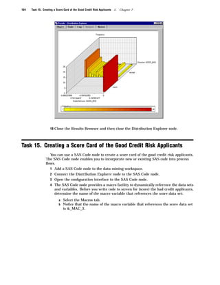 104   Task 15. Creating a Score Card of the Good Credit Risk Applicants   4   Chapter 7




                     10 Close the Results Browser and then close the Distribution Explorer node.




Task 15. Creating a Score Card of the Good Credit Risk Applicants
                   You can use a SAS Code node to create a score card of the good credit risk applicants.
                 The SAS Code node enables you to incorporate new or existing SAS code into process
                 ﬂows.
                   1 Add a SAS Code node to the data mining workspace.
                     2 Connect the Distribution Explorer node to the SAS Code node.
                     3 Open the conﬁguration interface to the SAS Code node.
                     4 The SAS Code node provides a macro facility to dynamically reference the data sets
                        and variables. Before you write code to screen for (score) the bad credit applicants,
                        determine the name of the macro variable that references the score data set:
                            a Select the Macros tab.
                            b Notice that the name of the macro variable that references the score data set
                               is &_MAC_3.
 