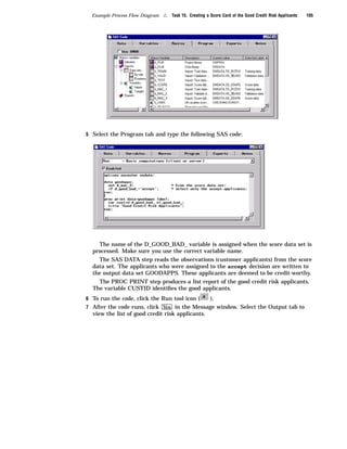 Example Process Flow Diagram   4   Task 15. Creating a Score Card of the Good Credit Risk Applicants   105




5 Select the Program tab and type the following SAS code:




    The name of the D_GOOD_BAD_ variable is assigned when the score data set is
  processed. Make sure you use the correct variable name.
    The SAS DATA step reads the observations (customer applicants) from the score
  data set. The applicants who were assigned to the accept decision are written to
  the output data set GOODAPPS. These applicants are deemed to be credit-worthy.
    The PROC PRINT step produces a list report of the good credit risk applicants.
  The variable CUSTID identiﬁes the good applicants.
6 To run the code, click the Run tool icon (    ).
7 After the code runs, click Yes in the Message window. Select the Output tab to
  view the list of good credit risk applicants.
 