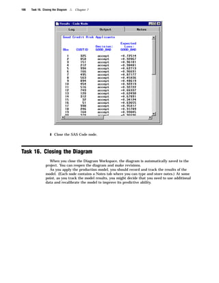 106   Task 16. Closing the Diagram   4   Chapter 7




                    8 Close the SAS Code node.




Task 16. Closing the Diagram
                   When you close the Diagram Workspace, the diagram is automatically saved to the
                 project. You can reopen the diagram and make revisions.
                   As you apply the production model, you should record and track the results of the
                 model. (Each node contains a Notes tab where you can type and store notes.) At some
                 point, as you track the model results, you might decide that you need to use additional
                 data and recalibrate the model to improve its predictive ability.
 