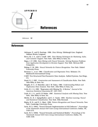107



             APPENDIX


                  1
                                  References

         References   107




References

             Adriaans, P., and D. Zantinge. 1996. Data Mining. Edinburgh Gate, England:
               Addison Wesley Longman.
             Berry, M. J. A., and G. Linoff. 1997. Data Mining Techniques for Marketing, Sales,
               and Customer Support. New York: John Wiley & Sons, Inc.
             Bigus, J. P. 1996. Data Mining with Neural Networks: Solving Business Problems
               from Application Development to Decision Support. New York: McGraw-Hill
               Companies.
             Bishop, C. M. 1995. Neural Networks for Pattern Recognition. New York: Oxford
               University Press.
             Breiman, L., et al. 1984. Classiﬁcation and Regression Trees. Belmont, CA:
               Wadsworth International Group.
             CART: Tree-Structured Non-Parametric Data Analysis. Salford Systems, San Diego,
               CA.
             Hand, D. J. 1997. Construction and Assessment of Classiﬁcation Rules. New York:
               John Wiley & Sons, Inc.
             Hoaglin, D. C., F. Mosteller, and J. W. Tukey. 1983. Understanding Robust and
               Exploratory Data Analysis. New York: John Wiley & Sons, Inc.
             Little, R. J. A. 1992. “Regression with Missing X’s: A Review,” Journal of the
                American Statistical Association 87: 1227–1237.
             Little, R. J. A., and D. B. Rubin. 1987. Statistical Analysis with Missing Data. New
                York: John Wiley & Sons, Inc.
             Michie, D., D. J. Spiegelhalter, and C. C. Taylor. 1994. Machine Learning, Neural
               and Statistical Classiﬁcation. New York: Ellis Horwood.
             Ripley, B. D., and N. L. Hjort. 1996. Pattern Recognition and Neural Networks. New
               York: Cambridge University Press.
             Sarle, W. S. 1994a, “Neural Network Implementation in SAS Software.” Proceedings
               of the Nineteenth Annual SAS Users Group International Conference, Dallas, TX,
               1550-1573.
             Sarle, W. S. 1994b. “Neural Networks and Statistical Models.” Proceedings of the
               Nineteenth Annual SAS Users Group International Conference, Dallas, TX,
               1538–1550.
 