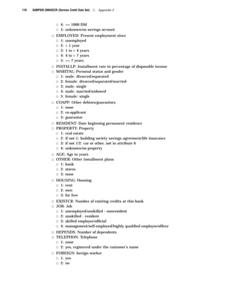 110   SAMPSIO.DMAGECR (German Credit Data Set)   4   Appendix 2



                      3 4: >= 1000 DM
                      3 5: unknown/no savings account
                   3 EMPLOYED: Present employment since
                     3 1: unemployed
                     3 2: < 1 year
                     3 3: 1 to < 4 years
                     3 4: 4 to < 7 years
                     3 5: >= 7 years
                   3 INSTALLP: Installment rate in percentage of disposable income
                   3 MARITAL: Personal status and gender
                     3 1: male: divorced/separated
                     3 2: female: divorced/separated/married
                     3 3: male: single
                     3 4: male: married/widowed
                     3 5: female: single
                   3 COAPP: Other debtors/guarantors
                     3 1: none
                     3 2: co-applicant
                     3 3: guarantor
                   3 RESIDENT: Date beginning permanent residence
                   3 PROPERTY: Property
                     3 1: real estate
                     3 2: if not 1: building society savings agreement/life insurance
                     3 3: if not 1/2: car or other, not in attribute 6
                     3 4: unknown/no property
                   3 AGE: Age in years
                   3 OTHER: Other installment plans
                     3 1: bank
                     3 2: stores
                     3 3: none
                   3 HOUSING: Housing
                     3 1: rent
                     3 2: own
                     3 3: for free
                   3 EXISTCR: Number of existing credits at this bank
                   3 JOB: Job
                     3 1: unemployed/unskilled - nonresident
                     3 2: unskilled - resident
                     3 3: skilled employee/ofﬁcial
                     3 4: management/self-employed/highly qualiﬁed employee/ofﬁcer
                   3 DEPENDS: Number of dependents
                   3 TELEPHON: Telephone
                     3 1: none
                     3 2: yes, registered under the customer’s name
                   3 FOREIGN: foreign worker
                     3 1: yes
                     3 2: no
 