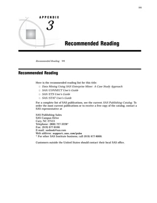 111



           APPENDIX


                3
                                    Recommended Reading

        Recommended Reading   111




Recommended Reading

        Here is the recommended reading list for this title:
          3 Data Mining Using SAS Enterprise Miner: A Case Study Approach
          3 SAS/CONNECT User’s Guide
          3 SAS/ETS User’s Guide
          3 SAS/STAT User’s Guide
        For a complete list of SAS publications, see the current SAS Publishing Catalog. To
        order the most current publications or to receive a free copy of the catalog, contact a
        SAS representative at

        SAS Publishing Sales
        SAS Campus Drive
        Cary, NC 27513
        Telephone: (800) 727-3228*
        Fax: (919) 677-8166
        E-mail: sasbook@sas.com
        Web address: support.sas.com/pubs
        * For other SAS Institute business, call (919) 677-8000.

        Customers outside the United States should contact their local SAS ofﬁce.
 