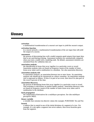 113




Glossary

       activation
           a mathematical transformation of a neuron’s net input to yield the neuron’s output.
       activation function
           in a neural network, a mathematical transformation of the net input that will yield
           the output of a neuron.
       assessment
           the process of determining how well a model computes good outputs from input data
           that is not used during training. Assessment statistics are automatically computed
           when you train a model with a modeling node. By default, assessment statistics are
           calculated from the validation data set.
       association analysis
           the identiﬁcation of items that occur together in a particular event or record.
           Association analysis rules are based on frequency counts of the number of times
           items occur alone and in combination in a database. See also association discovery.
       association analysis rule
           in association analyses, an association between two or more items. An association
           analysis rule should not be interpreted as a direct causation. An association analysis
           rule is expressed as follows: If item A is part of an event, then item B is also part of
           the event X percent of the time.
       association discovery
           the process of identifying items that occur together in a particular event or record.
           This technique is also known as market basket analysis. Association discovery rules
           are based on frequency counts of the number of times items occur alone and in
           combination in the database.
       back propagation
           the computation of derivatives for a multilayer perceptron. See also multilayer
           perceptron (MLP).
       binary variable
           a variable that contains two discrete values (for example, PURCHASE: Yes and No).
       branch
           a subtree that is rooted in one of the initial divisions of a segment of a tree. For
           example, if a rule splits a segment into seven subsets, then seven branches grow
           from the segment.
 
