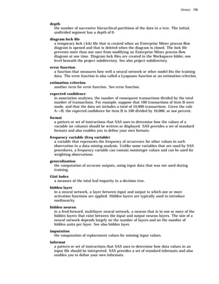 Glossary 115



depth
  the number of successive hierarchical partitions of the data in a tree. The initial,
  undivided segment has a depth of 0.
diagram lock ﬁle
  a temporary lock (.lck) ﬁle that is created when an Enterprise Miner process ﬂow
  diagram is opened and that is deleted when the diagram is closed. The lock ﬁle
  prevents more than one user from modifying an Enterprise Miner process ﬂow
  diagram at one time. Diagram lock ﬁles are created in the Workspaces folder, one
  level beneath the project subdirectory. See also project subdirectory.
error function
  a function that measures how well a neural network or other model ﬁts the training
  data. The error function is also called a Lyapunov function or an estimation criterion.
estimation criterion
  another term for error function. See error function.
expected conﬁdence
  in association analyses, the number of consequent transactions divided by the total
  number of transactions. For example, suppose that 100 transactions of item B were
  made, and that the data set includes a total of 10,000 transactions. Given the rule
  A–>B, the expected conﬁdence for item B is 100 divided by 10,000, or one percent.
format
  a pattern or set of instructions that SAS uses to determine how the values of a
  variable (or column) should be written or displayed. SAS provides a set of standard
  formats and also enables you to deﬁne your own formats.
frequency variable (freq variable)
  a variable that represents the frequency of occurrence for other values in each
  observation in a data mining analysis. Unlike some variables that are used by SAS
  procedures, a frequency variable can contain noninteger values and can be used for
  weighting observations.
generalization
  the computation of accurate outputs, using input data that was not used during
  training.
Gini index
  a measure of the total leaf impurity in a decision tree.
hidden layer
  in a neural network, a layer between input and output to which one or more
  activation functions are applied. Hidden layers are typically used to introduce
  nonlinearity.
hidden neuron
  in a feed-forward, multilayer neural network, a neuron that is in one or more of the
  hidden layers that exist between the input and output neuron layers. The size of a
  neural network depends largely on the number of layers and on the number of
  hidden units per layer. See also hidden layer.
imputation
  the computation of replacement values for missing input values.
informat
  a pattern or set of instructions that SAS uses to determine how data values in an
  input ﬁle should be interpreted. SAS provides a set of standard informats and also
  enables you to deﬁne your own informats.
 