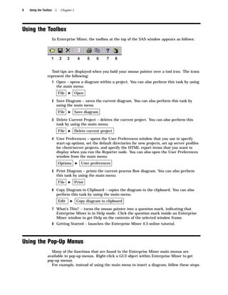 8   Using the Toolbox    4    Chapter 1




Using the Toolbox
                        In Enterprise Miner, the toolbox at the top of the SAS window appears as follows:




                   Tool tips are displayed when you hold your mouse pointer over a tool icon. The icons
                 represent the following:
                        1 Open – opens a diagram within a project. You can also perform this task by using
                          the main menu:
                             File   I     Open

                        2 Save Diagram – saves the current diagram. You can also perform this task by
                          using the main menu
                             File   I     Save diagram

                        3 Delete Current Project – deletes the current project. You can also perform this
                          task by using the main menu:
                             File   I     Delete current project

                        4 User Preferences – opens the User Preferences window that you use to specify
                          start-up options, set the default directories for new projects, set up server proﬁles
                          for client/server projects, and specify the HTML report items that you want to
                          display when you run the Reporter node. You can also open the User Preferences
                          window from the main menu:
                             Options      I   User preferences

                        5 Print Diagram – prints the current process ﬂow diagram. You can also perform
                          this task by using the main menu:
                             File   I     Print

                        6 Copy Diagram to Clipboard – copies the diagram to the clipboard. You can also
                          perform this task by using the main menu:
                             Edit   I      Copy diagram to clipboard

                        7 What’s This? – turns the mouse pointer into a question mark, indicating that
                          Enterprise Miner is in Help mode. Click the question mark inside an Enterprise
                          Miner window to get Help on the contents of the selected window frame.
                        8 Getting Started – launches the Enterprise Miner 4.3 online tutorial.




Using the Pop-Up Menus
                   Many of the functions that are found in the Enterprise Miner main menus are
                 available in pop-up menus. Right-click a GUI object within Enterprise Miner to get
                 pop-up menus.
                   For example, instead of using the main menu to insert a diagram, follow these steps:
 