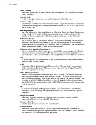 116 Glossary



               input variable
                  a variable that is used in a data mining process to predict the value of one or more
                  target variables.
               internal node
                  in a tree, a segment that has been further segmented. See also node.
               interval variable
                  a continuous variable that contains values across a range. For example, a continuous
                  variable called Temperature could have values such as 0, 32, 34, 36, 43.5, 44, 56, 80,
                  99, 99.9, and 100.
               Kass adjustment
                  a p-value adjustment that multiplies the p-value by a Bonferroni factor that depends
                  on the number of branches and chi-square target values, and sometimes on the
                  number of distinct input values. The Kass adjustment is used in the Tree node.
               Kohonen network
                  any of several types of competitive networks that were invented by Teuvo Kohonen.
                  Kohonen vector quantization networks and self-organizing maps (SOMs) are two
                  types of Kohonen network that are commonly used in data mining. See also Kohonen
                  vector quantization network, SOM (self-organizing map).
               Kohonen vector quantization network
                  a type of competitive network that can be viewed either as an unsupervised density
                  estimator or as an autoassociator. The Kohonen vector quantization algorithm is
                  closely related to the k-means cluster analysis algorithm. See also Kohonen network.
               leaf
                  in a tree diagram, any segment that is not further segmented. The ﬁnal leaves in a
                  tree are called terminal nodes.
               level
                  a successive hierarchical partition of data in a tree. The ﬁrst level represents the
                  entire unpartitioned data set. The second level represents the ﬁrst partition of the
                  data into segments, and so on.
               libref (library reference)
                  a name that is temporarily associated with a SAS library. The complete name of a
                  SAS ﬁle consists of two words, separated by a period. The libref, which is the ﬁrst
                  word, indicates the library. The second word is the name of the speciﬁc SAS ﬁle. For
                  example, in VLIB.NEWBDAY, the libref VLIB tells SAS which library contains the
                  ﬁle NEWBDAY. You assign a libref with a LIBNAME statement or with an operating
                  system command.
               lift
                  in association analyses and sequence analyses, a calculation that is equal to the
                  conﬁdence factor divided by the expected conﬁdence. See also conﬁdence, expected
                  conﬁdence.
               logistic regression
                  a form of regression analysis in which the target variable (response variable)
                  represents a binary-level or ordinal-level response.
               Lyapunov function
                  another term for error function. See error function.
               macro variable
                  a variable that is part of the SAS macro programming language. The value of a
                  macro variable is a string that remains constant until you change it. Macro variables
                  are sometimes referred to as symbolic variables.
 