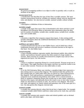 Glossary 117



measurement
  the process of assigning numbers to an object in order to quantify, rank, or scale an
  attribute of the object.

measurement level
  a classiﬁcation that describes the type of data that a variable contains. The most
  common measurement levels for variables are nominal, ordinal, interval, log-interval,
  ratio, and absolute. See also interval variable, nominal variable, ordinal variable.

metadata
  a description or deﬁnition of data or information.

metadata sample
  a sample of the input data source that is downloaded to the client and that is used
  throughout SAS Enterprise Miner to determine meta information about the data,
  such as number of variables, variable roles, variable status, variable level, variable
  type, and variable label.

model
  a formula or algorithm that computes outputs from inputs. A data mining model
  includes information about the conditional distribution of the target variables, given
  the input variables.

multilayer perceptron (MLP)
  a neural network that has one or more hidden layers, each of which has a linear
  combination function and executes a nonlinear activation function on the input to
  that layer. See also hidden layer.

neural networks
  a class of ﬂexible nonlinear regression models, discriminant models, data reduction
  models, and nonlinear dynamic systems that often consist of a large number of
  neurons. These neurons are usually interconnected in complex ways and are often
  organized into layers. See also neuron.

neuron
  a linear or nonlinear computing element in a neural network. Neurons accept one or
  more inputs. They apply functions to the inputs, and they can send the results to one
  or more other neurons. Neurons are also called nodes or units.

node
  (1) in the SAS Enterprise Miner user interface, a graphical object that represents a
  data mining task in a process ﬂow diagram. The statistical tools that perform the
  data mining tasks are called nodes when they are placed on a data mining process
  ﬂow diagram. Each node performs a mathematical or graphical operation as a
  component of an analytical and predictive data model. (2) in a neural network, a
  linear or nonlinear computing element that accepts one or more inputs, computes a
  function of the inputs, and optionally directs the result to one or more other neurons.
  Nodes are also known as neurons or units. (3) a leaf in a tree diagram. The terms
  leaf, node, and segment are closely related and sometimes refer to the same part of a
  tree. See also process ﬂow diagram, internal node.

nominal variable
  a variable that contains discrete values that do not have a logical order. For example,
  a nominal variable called Vehicle could have values such as car, truck, bus, and train.

numeric variable
  a variable that contains only numeric values and related symbols, such as decimal
  points, plus signs, and minus signs.
 
