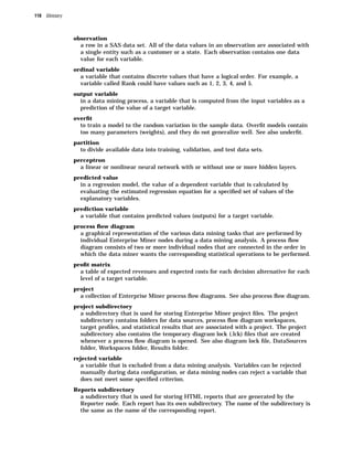 118 Glossary



               observation
                 a row in a SAS data set. All of the data values in an observation are associated with
                 a single entity such as a customer or a state. Each observation contains one data
                 value for each variable.
               ordinal variable
                 a variable that contains discrete values that have a logical order. For example, a
                 variable called Rank could have values such as 1, 2, 3, 4, and 5.
               output variable
                 in a data mining process, a variable that is computed from the input variables as a
                 prediction of the value of a target variable.
               overﬁt
                 to train a model to the random variation in the sample data. Overﬁt models contain
                 too many parameters (weights), and they do not generalize well. See also underﬁt.
               partition
                 to divide available data into training, validation, and test data sets.
               perceptron
                 a linear or nonlinear neural network with or without one or more hidden layers.
               predicted value
                 in a regression model, the value of a dependent variable that is calculated by
                 evaluating the estimated regression equation for a speciﬁed set of values of the
                 explanatory variables.
               prediction variable
                 a variable that contains predicted values (outputs) for a target variable.
               process ﬂow diagram
                 a graphical representation of the various data mining tasks that are performed by
                 individual Enterprise Miner nodes during a data mining analysis. A process ﬂow
                 diagram consists of two or more individual nodes that are connected in the order in
                 which the data miner wants the corresponding statistical operations to be performed.
               proﬁt matrix
                 a table of expected revenues and expected costs for each decision alternative for each
                 level of a target variable.
               project
                 a collection of Enterprise Miner process ﬂow diagrams. See also process ﬂow diagram.
               project subdirectory
                 a subdirectory that is used for storing Enterprise Miner project ﬁles. The project
                 subdirectory contains folders for data sources, process ﬂow diagram workspaces,
                 target proﬁles, and statistical results that are associated with a project. The project
                 subdirectory also contains the temporary diagram lock (.lck) ﬁles that are created
                 whenever a process ﬂow diagram is opened. See also diagram lock ﬁle, DataSources
                 folder, Workspaces folder, Results folder.
               rejected variable
                 a variable that is excluded from a data mining analysis. Variables can be rejected
                 manually during data conﬁguration, or data mining nodes can reject a variable that
                 does not meet some speciﬁed criterion.
               Reports subdirectory
                 a subdirectory that is used for storing HTML reports that are generated by the
                 Reporter node. Each report has its own subdirectory. The name of the subdirectory is
                 the same as the name of the corresponding report.
 