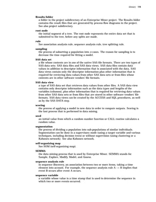 Glossary 119



Results folder
  a folder in the project subdirectory of an Enterprise Miner project. The Results folder
  contains the result ﬁles that are generated by process ﬂow diagrams in the project.
  See also project subdirectory.
root node
  the initial segment of a tree. The root node represents the entire data set that is
  submitted to the tree, before any splits are made.
rule
  See association analysis rule, sequence analysis rule, tree splitting rule.
sampling
  the process of subsetting a population into n cases. The reason for sampling is to
  decrease the time required for ﬁtting a model.
SAS data set
  a ﬁle whose contents are in one of the native SAS ﬁle formats. There are two types of
  SAS data sets: SAS data ﬁles and SAS data views. SAS data ﬁles contain data
  values in addition to descriptor information that is associated with the data. SAS
  data views contain only the descriptor information plus other information that is
  required for retrieving data values from other SAS data sets or from ﬁles whose
  contents are in other software vendors’ ﬁle formats.
SAS data view
  a type of SAS data set that retrieves data values from other ﬁles. A SAS data view
  contains only descriptor information such as the data types and lengths of the
  variables (columns), plus other information that is required for retrieving data values
  from other SAS data sets or from ﬁles that are stored in other software vendors’ ﬁle
  formats. SAS data views can be created by the ACCESS and SQL procedures, as well
  as by the SAS DATA step.
scoring
  the process of applying a model to new data in order to compute outputs. Scoring is
  the last process that is performed in data mining.
seed
  an initial value from which a random number function or CALL routine calculates a
  random value.
segmentation
  the process of dividing a population into sub-populations of similar individuals.
  Segmentation can be done in a supervisory mode (using a target variable and various
  techniques, including decision trees) or without supervision (using clustering or a
  Kohonen network). See also Kohonen network.
self-organizing map
  See SOM (self-organizing map).
SEMMA
  the data mining process that is used by Enterprise Miner. SEMMA stands for
  Sample, Explore, Modify, Model, and Assess.
sequence analysis rule
  in sequence discovery, an association between two or more items, taking a time
  element into account. For example, the sequence analysis rule A –> B implies that
  event B occurs after event A occurs.
sequence variable
  a variable whose value is a time stamp that is used to determine the sequence in
  which two or more events occurred.
 