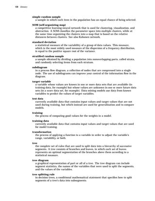 120 Glossary



               simple random sample
                 a sample in which each item in the population has an equal chance of being selected.
               SOM (self-organizing map)
                 a competitive learning neural network that is used for clustering, visualization, and
                 abstraction. A SOM classiﬁes the parameter space into multiple clusters, while at
                 the same time organizing the clusters into a map that is based on the relative
                 distances between clusters. See also Kohonen network.
               standard deviation
                 a statistical measure of the variability of a group of data values. This measure,
                 which is the most widely used measure of the dispersion of a frequency distribution,
                 is equal to the positive square root of the variance.
               stratiﬁed random sample
                 a sample obtained by dividing a population into nonoverlapping parts, called strata,
                 and randomly selecting items from each stratum.
               subdiagram
                 in a process ﬂow diagram, a collection of nodes that are compressed into a single
                 node. The use of subdiagrams can improve your control of the information ﬂow in the
                 diagram.
               target variable
                 a variable whose values are known in one or more data sets that are available (in
                 training data, for example) but whose values are unknown in one or more future data
                 sets (in a score data set, for example). Data mining models use data from known
                 variables to predict the values of target variables.
               test data
                 currently available data that contains input values and target values that are not
                 used during training, but which instead are used for generalization and to compare
                 models.
               training
                 the process of computing good values for the weights in a model.
               training data
                 currently available data that contains input values and target values that are used
                 for model training.
               transformation
                 the process of applying a function to a variable in order to adjust the variable’s
                 range, variability, or both.
               tree
                 the complete set of rules that are used to split data into a hierarchy of successive
                 segments. A tree consists of branches and leaves, in which each set of leaves
                 represents an optimal segmentation of the branches above them according to a
                 statistical measure.
               tree diagram
                 a graphical representation of part or all of a tree. The tree diagram can include
                 segment statistics, the names of the variables that were used to split the segments,
                 and the values of the variables.
               tree splitting rule
                 in decision trees, a conditional mathematical statement that speciﬁes how to split
                 segments of a tree’s data into subsegments.
 