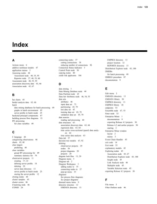 Index 123




Index

A                                                 connecting nodes 37                                    EMPROJ directory 13
                                                    cutting connections 38                               project location 12
Actions menu 6                                      reducing number of connections      50               REPORTS directory 13
additive nonlinear models 47                      Connection Status Indicator 3                        Distribution Explorer node 45, 100
application menus 3                               Control Point node 50
                                                                                                       DMDBs
Assessing nodes 48                                copying nodes 40
                                                                                                         for batch processing 49
  Assessment node 48, 55, 95                      credit risk applicants 104
                                                                                                       DMREG procedure 87
  Reporter node 27, 48, 55, 60
Assessment node 48, 55, 95                                                                             documentation 9
association discovery data 63, 66                 D
Association node 45, 67
                                                  data mining 1                                        E
                                                  Data Mining Database node 49
                                                  Data Partition node 45                               Edit menu 3
B                                                 Data Set Attributes node 46, 54, 55                  EMDATA directory 13
bar charts 45                                     data sets                                            EMDATA library 30
basket analysis data 63, 66                          attributes 46                                     EMPROJ directory 13
batch                                                input data set 73                                 EMPROJ library 30
  data mining databases for batch processing 49      partitioning 45, 79                               endpoints 53
  graphs in batch environment 45                     test data set 45
                                                                                                       Ensemble node 47, 55
  server proﬁle in batch mode 25                     training data set 45, 79
                                                                                                       Enter node 53
bucketed principal components 47                     validation data set 45, 79
                                                  data sources                                         Enterprise Miner 1
building process ﬂow diagrams 33
                                                     reading and processing 44                           documentation 9
BY processing
                                                  data structures 63                                     exporting Release 4.3 projects 30
  for class variables 49
                                                     association discovery data 63, 66                   Release 4.2 and earlier projects 30
                                                     regression data 63, 64                              starting 2
                                                     time series cross-sectional (panel) data analy-   Enterprise Miner window
C                                                          sis 64                                        layout 2
                                                     time series data analysis 63
C language 48                                                                                            menus 3
                                                  Data tab 57
categorizing observations 48                                                                           Event Chain Handler 45
                                                  decision tree models 47, 92
charts 45, 48                                                                                          exit code 14
                                                  deleting
class targets                                        client/server projects 29                         Exit node 53
   predicting 48                                     nodes 39                                          explanatory models 45
class variables                                      project diagrams 28                               Exploring nodes 45
   group BY processing for 49                        projects 28                                         Association node 45, 67
   summary statistics for 79                      diagram lock ﬁles 13, 29                               Distribution Explorer node 45, 100
client/server projects 11                         Diagram menu 5                                         Insight node 45
   creating 17, 22                                Diagram tab 2
   deﬁning server proﬁle 18                                                                              Link Analysis node 46
                                                  Diagram Workspace 3
   deleting 29                                                                                           Multiplot node 45
                                                     adding nodes to 35
   server data directory 13                          connecting nodes in 37                              Variable Selection node 45
   server proﬁle in batch mode 25                    pop-up menu 35                                    exporting Release 4.3 projects 30
   storing the server proﬁle 12                   diagrams
cloning nodes 40                                     See process ﬂow diagrams
cluster samples 45                                   See project diagrams                              F
cluster scores 46                                 dimmed menu items 9
Clustering node 46                                directory structure 12                               File menu 3
CONID 24                                             EMDATA directory 13                               Filter Outliers node   46
 