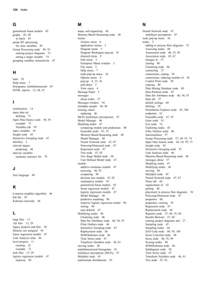 124   Index




G                                     M                                         N
generalized linear models 45          maps, self-organizing 46                  Neural Network node 47
graphs 45, 48                         Memory-Based Reasoning node 48              multilayer perceptrons 87
  in batch 45                         menus                                     node pop-up menu 36
group BY processing                     Actions menu 6                          nodes 2
  for class variables 49                application menus 3                       adding to process ﬂow diagrams 35
Group Processing node 49, 55            Diagram menu 5                            Assessing nodes 48
  running project diagrams 27           Diagram Workspace pop-up 35               Assessment node 48, 55, 95
  setting a target variable 74          dimmed items 9                            Association node 45, 67
grouping variables interactively 47     Edit menu 3                               changes to 57
                                        Enterprise Miner window 3                 cloning 40
                                        File menu 3                               Clustering node 46
                                        Help menu 7                               connecting 37
H                                       node pop-up menu 36                       connections, cutting 38
                                        Options menu 4                            connections, reducing number of 50
halts 29
                                        pop-up 8, 35, 36                          Control Point node 50
Help menu 7
                                        pull-down 3                               copying 40
histograms, multidimensional 45
                                        View menu 4                               Data Mining Database node 49
HTML reports 13, 48, 55
                                      Message Panel 3                             Data Partition node 45
                                      messages                                    Data Set Attributes node 46, 54, 55
                                        about nodes 57                            Data tab 57
I                                     Messages window 34                          default settings 60
                                      metadata sample 44, 46                      deleting 39
initialization 14                     missing values                              Distribution Explorer node 45, 100
input data set                          replacing 46                              endpoints 53
   deﬁning 73                         MLPs (multilayer perceptrons) 87            Ensemble node 47, 55
Input Data Source node 44, 54         Model Manager 48                            Enter node 53
   example 73                         Modeling nodes 47                           Exit node 53
   Variables tab 59                     comparing models and predictions 48       Exploring nodes 45
input variables 45                      Ensemble node 47, 55                      Filter Outliers node 46
Insight node 45                         Memory-Based Reasoning node 48            functionalities 57
Interactive Grouping node 47            Model Manager 48                          Group Processing node 27, 49, 55, 74
interface 2                             Neural Network node 47, 87                Input Data Source node 44, 54, 59, 73
interval targets                        Princomp/Dmneural node 47                 Insight node 45
   predicting 48                        Regression node 47                        Interactive Grouping node 47
interval variables                      Tree node 47, 92                          Link Analysis node 46
   summary statistics for 79            Two Stage Model node 48                   Memory-Based Reasoning node 48
                                        User Deﬁned Model node 47                 messages about 57
                                      models                                      Modeling nodes 47
                                        additive nonlinear models 47              Modifying nodes 46
J                                       assessing 48, 95                          moving 40
Java language 48                        comparing 48                              Multiplot node 45
                                        decision tree models 47, 92               Neural Network node 47, 87
                                        explanatory models 45                     Notes tab 60
                                        generalized linear models 45              organization of 43
K                                       linear regression models 47               pasting 40
                                        logistic regression models 47             placement in process ﬂow diagrams 54
k-nearest neighbor algorithm    48
                                        Model Manager 48                          Princomp/Dmneural node 47
kill ﬁle 29
                                        predictive modeling 84                    properties 60
Kohonen networks 46
                                        stepwise logistic regression model 84     properties, viewing 34
                                        storing 48                                Regression node 47
                                        user-deﬁned 47                            Replacement node 46
L                                     Modifying nodes 46                          Reporter node 27, 48, 55, 60
                                        Clustering node 46                        Results Browser 57, 60
large ﬁles 13                           Data Set Attributes node 46, 54, 55       running project diagrams and 27
.lck ﬁles 13, 29                        Filter Outliers node 46                   Sampling node 45
legacy projects and ﬁles 30             Interactive Grouping node 47              Sampling nodes 44
libraries not assigned 30               Replacement node 46                       SAS Code node 49, 54, 104
linear regression models 47             SOM/Kohonen node 46                       Score Converter node 48
Link Analysis node 46                   Time Series node 47                       Score node 48, 55, 99
local projects 11                       Transform Variables node 46, 81           Scoring nodes 48
   creating 16                        moving nodes 40                             SOM/Kohonen node 46
   example 72                         multidimensional histograms 45              Subdiagram node 50
lock ﬁles 13, 29                      multilayer perceptrons (MLPs) 87            Time Series node 47
logistic regression models 47         Multiplot node 45                           Transform Variables node 46, 81
   stepwise 84                        multivariate distributions 45               Tree node 47, 92
 