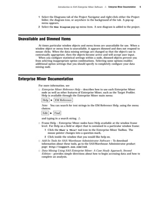 Introduction to SAS Enterprise Miner Software   4   Enterprise Miner Documentation   9



           1 Select the Diagrams tab of the Project Navigator and right-click either the Project
             folder, the diagram icon, or anywhere in the background of the tab. A pop-up
             menu appears.
           2 Select the New Diagram pop-up menu item. A new diagram is added to the project.




Unavailable and Dimmed Items
            At times particular window objects and menu items are unavailable for use. When a
         window object or menu item is unavailable, it appears dimmed and does not respond to
         mouse clicks. When the data mining settings are changed so that the object’s use is
         contextually appropriate, then the objects become active and will accept user input.
            When you conﬁgure statistical settings within a node, dimmed objects prevent you
         from selecting inappropriate option combinations. Selecting some options enables
         additional option settings that you should specify to completely conﬁgure your data
         mining node.



Enterprise Miner Documentation
           For more information, see
           3 Enterprise Miner Reference Help – describes how to use each Enterprise Miner
             node as well as other features of Enterprise Miner, such as the Target Proﬁler.
             Help is available through the Enterprise Miner main menu:
              Help   I   EM Reference

             Note: You can search for text strings in the EM Reference Help, using the menu
             choices:
              Edit   I   Find

             and typing in a search string.    4
           3 Frame Help – Enterprise Miner nodes have Help available at the window frame
             level. For Help on a ﬁeld or object that is contained in a particular window frame:
                1 Click the What’s This? tool icon in the Enterprise Miner Toolbox. The
                  mouse pointer changes into a question mark.
                2 Click inside the window that you would like help on.
           3 Add-In Tools for SAS/Warehouse Administrator Software – To download
             information about these tools, go to the SAS/Warehouse Administrator product
             page: http://support.sas.com/rnd.
           3 Data Mining Using SAS Enterprise Miner: A Case Study Approach, Second
             Edition – provides simple directions about how to begin accessing data and how to
             complete an analysis.
 