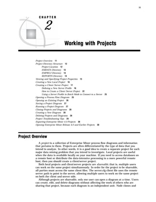 11



            CHAPTER


                2
                                    Working with Projects

         Project Overview 11
         Project Directory Structure 12
               Project Location 12
               EMDATA Directory 13
               EMPROJ Directory 13
               REPORTS Directory 13
         Viewing and Specifying Project Properties 13
         Creating a New Local Project 16
         Creating a Client/Server Project 17
               Deﬁning a New Server Proﬁle 18
               How to Create a Client/Server Project 22
               Using a Server Proﬁle in Batch Mode to Connect to a Server   25
         Opening a Process Flow Diagram 25
         Opening an Existing Project 26
         Saving a Project Diagram 27
         Running a Project Diagram 27
         Closing Projects and Diagrams 28
         Creating a New Diagram 28
         Deleting Projects and Diagrams 28
         Project Troubleshooting Tips 29
         Exporting Enterprise Miner 4.3 Projects 30
         Opening Enterprise Miner Release 4.2 and Earlier Projects 30




Project Overview
            A project is a collection of Enterprise Miner process ﬂow diagrams and information
         that pertains to them. Projects are often differentiated by the type of data that you
         intend to analyze. In other words, it is a good idea to create a separate project for each
         major data mining problem that you intend to investigate. Local projects are useful
         when the data is available locally on your machine. If you need to access databases on
         a remote host or distribute the data-intensive processing to a more powerful remote
         host, then you should create a client/server project.
            Both local projects and client/server projects are shareable; that is, multiple users
         can work on the same project simultaneously. In order for the project to be shareable,
         all parties must access the same client ﬁles. The server.cfg client ﬁle uses the remote
         server path to point to the server, allowing multiple users to work on the same project
         on both the client and server side.
            Although projects are shareable, only one user can open a diagram at a time. Users
         can create, edit, and delete diagrams without affecting the work of others who are
         sharing that project, because each diagram is an independent unit. Node clones and
 
