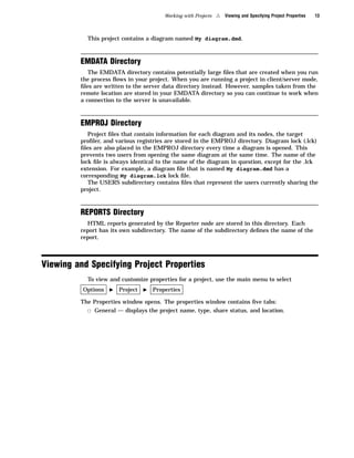 Working with Projects   4   Viewing and Specifying Project Properties   13



           This project contains a diagram named My diagram.dmd.



         EMDATA Directory
            The EMDATA directory contains potentially large ﬁles that are created when you run
         the process ﬂows in your project. When you are running a project in client/server mode,
         ﬁles are written to the server data directory instead. However, samples taken from the
         remote location are stored in your EMDATA directory so you can continue to work when
         a connection to the server is unavailable.



         EMPROJ Directory
            Project ﬁles that contain information for each diagram and its nodes, the target
         proﬁler, and various registries are stored in the EMPROJ directory. Diagram lock (.lck)
         ﬁles are also placed in the EMPROJ directory every time a diagram is opened. This
         prevents two users from opening the same diagram at the same time. The name of the
         lock ﬁle is always identical to the name of the diagram in question, except for the .lck
         extension. For example, a diagram ﬁle that is named My diagram.dmd has a
         corresponding My diagram.lck lock ﬁle.
            The USERS subdirectory contains ﬁles that represent the users currently sharing the
         project.



         REPORTS Directory
           HTML reports generated by the Reporter node are stored in this directory. Each
         report has its own subdirectory. The name of the subdirectory deﬁnes the name of the
         report.



Viewing and Specifying Project Properties
           To view and customize properties for a project, use the main menu to select
          Options   I   Project   I   Properties

         The Properties window opens. The properties window contains ﬁve tabs:
           3 General — displays the project name, type, share status, and location.
 