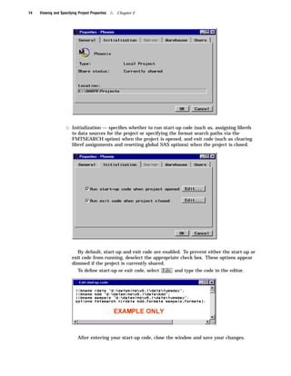 14   Viewing and Specifying Project Properties   4   Chapter 2




                     3 Initialization — speciﬁes whether to run start-up code (such as, assigning librefs
                        to data sources for the project or specifying the format search paths via the
                        FMTSEARCH option) when the project is opened, and exit code (such as clearing
                        libref assignments and resetting global SAS options) when the project is closed.




                           By default, start-up and exit code are enabled. To prevent either the start-up or
                        exit code from running, deselect the appropriate check box. These options appear
                        dimmed if the project is currently shared.
                            To deﬁne start-up or exit code, select Edit and type the code in the editor.




                            After entering your start-up code, close the window and save your changes.
 