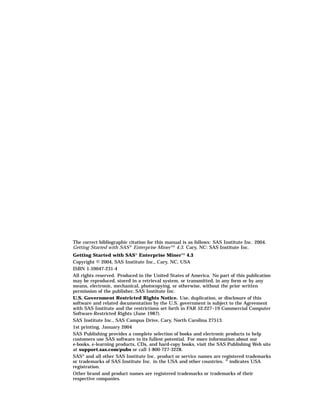The correct bibliographic citation for this manual is as follows: SAS Institute Inc. 2004.
Getting Started with SAS ® Enterprise Miner TM 4.3. Cary, NC: SAS Institute Inc.
Getting Started with SAS® Enterprise MinerTM 4.3
Copyright © 2004, SAS Institute Inc., Cary, NC, USA
ISBN 1-59047-231-4
All rights reserved. Produced in the United States of America. No part of this publication
may be reproduced, stored in a retrieval system, or transmitted, in any form or by any
means, electronic, mechanical, photocopying, or otherwise, without the prior written
permission of the publisher, SAS Institute Inc.
U.S. Government Restricted Rights Notice. Use, duplication, or disclosure of this
software and related documentation by the U.S. government is subject to the Agreement
with SAS Institute and the restrictions set forth in FAR 52.227–19 Commercial Computer
Software-Restricted Rights (June 1987).
SAS Institute Inc., SAS Campus Drive, Cary, North Carolina 27513.
1st printing, January 2004
SAS Publishing provides a complete selection of books and electronic products to help
customers use SAS software to its fullest potential. For more information about our
e-books, e-learning products, CDs, and hard-copy books, visit the SAS Publishing Web site
at support.sas.com/pubs or call 1-800-727-3228.
SAS® and all other SAS Institute Inc. product or service names are registered trademarks
or trademarks of SAS Institute Inc. in the USA and other countries. ® indicates USA
registration.
Other brand and product names are registered trademarks or trademarks of their
respective companies.
 