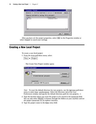 16   Creating a New Local Project   4   Chapter 2




                    After you have set the project properties, select OK in the Properties window or
                 select Cancel to cancel your settings.



Creating a New Local Project

                     To create a new local project:
                     1 From the File pull-down menu, select
                         New        I   Project


                            The Create New Project window opens:




                        Note: To reset the default directory for new projects, use the Options pull-down
                        menu to select User preferences. Select the Directory tab of the User
                        Preferences window and specify the default directory path for new projects.4
                     2 Type the location where you want the project to be stored in the Location ﬁeld.
                       You can also select Browse to browse through the folders on your machine and set
                        the project Location via an explorer interface.
                     3 Type the project name in the Name entry ﬁeld.
 