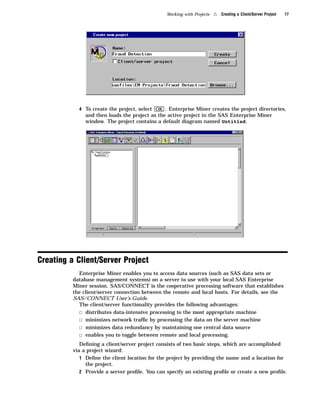 Working with Projects   4   Creating a Client/Server Project   17




            4 To create the project, select OK . Enterprise Miner creates the project directories,
               and then loads the project as the active project in the SAS Enterprise Miner
               window. The project contains a default diagram named Untitled.




Creating a Client/Server Project
            Enterprise Miner enables you to access data sources (such as SAS data sets or
          database management systems) on a server to use with your local SAS Enterprise
          Miner session. SAS/CONNECT is the cooperative processing software that establishes
          the client/server connection between the remote and local hosts. For details, see the
          SAS/CONNECT User’s Guide.
            The client/server functionality provides the following advantages:
            3 distributes data-intensive processing to the most appropriate machine
            3 minimizes network trafﬁc by processing the data on the server machine
            3 minimizes data redundancy by maintaining one central data source
            3 enables you to toggle between remote and local processing.
             Deﬁning a client/server project consists of two basic steps, which are accomplished
          via a project wizard:
             1 Deﬁne the client location for the project by providing the name and a location for
               the project.
             2 Provide a server proﬁle. You can specify an existing proﬁle or create a new proﬁle.
 