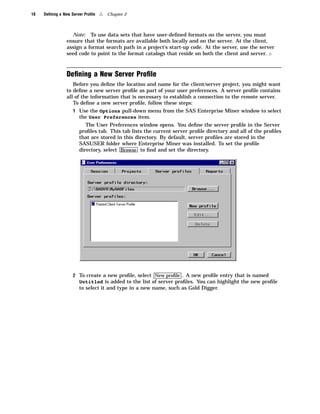 18   Deﬁning a New Server Proﬁle   4   Chapter 2



                  Note: To use data sets that have user-deﬁned formats on the server, you must
                ensure that the formats are available both locally and on the server. At the client,
                assign a format search path in a project’s start-up code. At the server, use the server
                seed code to point to the format catalogs that reside on both the client and server. 4



                Deﬁning a New Server Proﬁle
                   Before you deﬁne the location and name for the client/server project, you might want
                to deﬁne a new server proﬁle as part of your user preferences. A server proﬁle contains
                all of the information that is necessary to establish a connection to the remote server.
                   To deﬁne a new server proﬁle, follow these steps:
                    1 Use the Options pull-down menu from the SAS Enterprise Miner window to select
                       the User Preferences item.
                          The User Preferences window opens. You deﬁne the server proﬁle in the Server
                       proﬁles tab. This tab lists the current server proﬁle directory and all of the proﬁles
                       that are stored in this directory. By default, server proﬁles are stored in the
                       SASUSER folder where Enterprise Miner was installed. To set the proﬁle
                       directory, select Browse to ﬁnd and set the directory.




                    2 To create a new proﬁle, select New proﬁle . A new proﬁle entry that is named
                       Untitled is added to the list of server proﬁles. You can highlight the new proﬁle
                       to select it and type in a new name, such as Gold Digger.
 