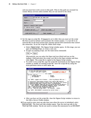 20   Deﬁning a New Server Proﬁle   4   Chapter 2



                       and you must have write access to this path. Files in this path are accessed via
                       remote library services when needed; they are not moved to the client.




                    9 Set the sign on script ﬁle. If Comamid is set to TCP, then you must set the script
                       ﬁle that is used to initiate and terminate the remote session. A script ﬁle is an
                       external ﬁle on the local system that contains special SAS statements that control
                       the connection. To set the script ﬁle, follow these steps:
                          a Select Signon script . The Signon Script window opens. At this stage, you can
                              open an existing script, or create a new one.
                          b To open an existing script, use the main menu commands:

                               File    I   Open

                            Alternatively, you can select the Open tool icon (third tool icon on the
                            toolbox). Find and select the script (.scr) ﬁle in the Open window and then
                            click Open . The script ﬁle is copied to the Signon Script window.
                          c To create a new script ﬁle, type the script ﬁle statements in the Signon Script
                            window or modify an existing script ﬁle. Save the script ﬁle by using the
                            File pull-down menu to select Save As.




                          d After you have set the script ﬁle, close the Signon Script window to return to
                              the Edit a Server Proﬁle window.
                    10 If you need to enter start-up code that runs when the server is initialized, select
                       Start-up Code . The Start-up Code window opens. Type the start-up code in the
                       Start-up Code window. You do not need to enclose the statements in an RSUBMIT
 
